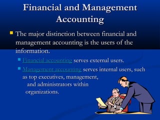 FFiinnaanncciiaall aanndd MMaannaaggeemmeenntt 
AAccccoouunnttiinngg 
 TThhee mmaajjoorr ddiissttiinnccttiioonn bbeettwweeeenn ffiinnaanncciiaall aanndd 
mmaannaaggeemmeenntt aaccccoouunnttiinngg iiss tthhee uusseerrss ooff tthhee 
iinnffoorrmmaattiioonn.. 
 FFiinnaanncciiaall aaccccoouunnttiinngg sseerrvveess eexxtteerrnnaall uusseerrss.. 
 MMaannaaggeemmeenntt aaccccoouunnttiinngg sseerrvveess iinntteerrnnaall uusseerrss,, ssuucchh 
aass ttoopp eexxeeccuuttiivveess,, mmaannaaggeemmeenntt,, 
aanndd aaddmmiinniissttrraattoorrss wwiitthhiinn 
oorrggaanniizzaattiioonnss.. 
 
