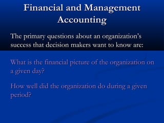 FFiinnaanncciiaall aanndd MMaannaaggeemmeenntt 
AAccccoouunnttiinngg 
TThhee pprriimmaarryy qquueessttiioonnss aabboouutt aann oorrggaanniizzaattiioonn’’ss 
ssuucccceessss tthhaatt ddeecciissiioonn mmaakkeerrss wwaanntt ttoo kknnooww aarree:: 
WWhhaatt iiss tthhee ffiinnaanncciiaall ppiiccttuurree ooff tthhee oorrggaanniizzaattiioonn oonn 
aa ggiivveenn ddaayy?? 
HHooww wweellll ddiidd tthhee oorrggaanniizzaattiioonn ddoo dduurriinngg aa ggiivveenn 
ppeerriioodd?? 
 