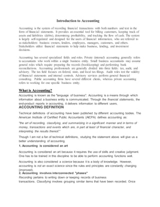 Introduction to Accounting
Accounting is the system of recording financial transactions with both numbers and text in the
form of financial statements. It provides an essential tool for billing customers, keeping track of
assets and liabilities (debts), determining profitability, and tracking the flow of cash. The system
is largely self-regulated and designed for the users of financial information, who are referred to
as stakeholders: business owners, lenders, employees, managers, customers, and others.
Stakeholders utilize financial statements to help make business, lending, and investment
decisions.
Accounting has several specialized fields and roles. Private (internal) accounting generally refers
to accountants who work within a single business entity. Small business accountants may assume
general roles which require preparing the records (bookkeeping) and performing bank
reconciliations. Accounting professionals are generally divided into three fields: tax, audit, and
advisory. The tax field focuses on federal, state, and local tax filings. Audit roles test the validity
of financial statements and internal controls. Advisory services perform general financial
consulting. Public accounting firms have several different clients, whereas private accounting
refers to working for one specific business entity.
What is Accounting?
Accounting is known as the "language of business". Accounting is a means through which
information about a business entity is communicated. Through the financial statements, the
end-product reports in accounting, it delivers information to different users.
ACCOUNTING DEFINITION
Technical definitions of accounting have been published by different accounting bodies. The
American Institute of Certified Public Accountants (AICPA) defines accounting as:
"the art of recording, classifying, and summarizing in a significant manner and in terms of
money, transactions and events which are, in part at least of financial character, and
interpreting the results thereof."
Though I am not a fan of technical definitions, studying the statement above will give us a
better understanding of accounting.
1. Accounting is considered an art
Accounting is considered an art because it requires the use of skills and creative judgment.
One has to be trained in this discipline to be able to perform accounting functions well.
Accounting is also considered a science because it is a body of knowledge. However,
accounting is not an exact science since the rules and principles are constantly changing
(improved).
2. Accounting involves interconnected "phases"
Recording pertains to writing down or keeping records of business
transactions. Classifying involves grouping similar items that have been recorded. Once
 