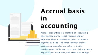 Accrual basis
in
accounting
Accrual accounting is a method of accounting
where accountants record revenue and/or
expenses when a transaction occurs or when a
payment is made. The most common accrual
accounting examples are sales on credit,
purchases on credit, rent paid, electricity expense,
depreciation, audit fees, and other such things..
 