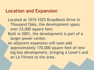 Location and Expansion
Located at 1015-1025 Broadbeck Drive in
Thousand Oaks, the development spans
over 23,000 square feet.
Built in 2001, the development is part of a
larger power center.
An adjacent expansion will soon add
approximately 170,000 square feet of new
big box development, bringing a Lowe’s and
an LA Fitness to the area.
 