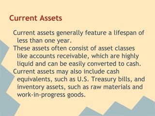 Current Assets
Current assets generally feature a lifespan of
less than one year.
These assets often consist of asset classes
like accounts receivable, which are highly
liquid and can be easily converted to cash.
Current assets may also include cash
equivalents, such as U.S. Treasury bills, and
inventory assets, such as raw materials and
work-in-progress goods.
 