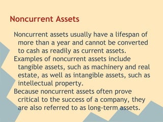 Noncurrent Assets
Noncurrent assets usually have a lifespan of
more than a year and cannot be converted
to cash as readily as current assets.
Examples of noncurrent assets include
tangible assets, such as machinery and real
estate, as well as intangible assets, such as
intellectual property.
Because noncurrent assets often prove
critical to the success of a company, they
are also referred to as long-term assets.
 