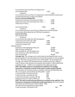 To record the sale of one Elco Ac-40 generator
       Cost of Goods Sold                                1,120
               Inventory                                        1,120
       To record the cost of one Elco Ac 40 generator sold to Boulder Construction
       Co determined by the average cost method.
       First in, First Out Method-EX:
       2 generators from Jan 5 purchases @ 1,000…….             2,000
       2 generators from Feb 5 purchases @ 1,200…….             2,400
       Total Cost of 4 Units…..                                 4,400

       Cost of Goods Sold….                         1,000
               Inventory                                          1,000
       To record the purchase of one Elco AC 40 generator sold to Boulder
       Construction determined by the FIFO flow assumption.
       Last in, First Out..
       Cost of Goods Sold                                  1,200
               Inventory                                          1,200
       To record the sale under the LIFO assumption.
       3 generators from Feb 5 @ 1,200                     3,600
       1 Generator from Jan 5 @ 1,000                      1,000
       Total Cost of goods Sold                            4,600
Periodic System:
       Inventory at the beginging of the year                     10,000
       Add: Purchase during year                                  80,000
       COG Available for sale during the year                     90,000
       Less: Inventory at the end of the year                            7,000
       Cost of Goods Sold                                         83,000
       Average Cost- The average cost is determined by dividing the total cost of
       goods available for sale during the year by the total number of units available
       for sale. Thus the average per unit cost is 100 (3,000 / 30 units) Under the
       average cost method, the ending inventory would be priced at 1,200 (12
       units X 100 per unit) and the cost of goods sold would be 1,800 (3,000 COGS
       available for sale – 1,200 in cost assigned to the ending inventory)
       FIFO- The Oldest units are assumed to be sold first. The ending
       inventory is assumed to consist of the most recently acquired goods.
       The inventory of 12 food processors would be valued at the following cost:
       The cost of goods sold would be $1,550 (3,000 – 1,450)
       5 units from Dec 1 Purchase @ 130                   650
       5 units from Oct 1 purchase @ 120                   600
       2 units from the July 1 purchase @ 100              200
       Ending inventory 12 Units at FIFO cost              1,450
       LIFO- The most recent units purchased are assumed to be sold first. The
       inventory is assumed to contain the earliest purchases. The Cost of goods
       sold under the LIFO method is 2,020 (3,000 – 980)
       10 units from the beginning inventory @ 80                              800
       2 units from Mar 1 Purchases at 90                                180
 