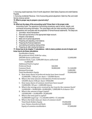 3. Accruing unpaid expenses- End of month adjustment. Debit Salary Expense and credit Salaries
Payable.
4. Accruing uncollected Revenue- End of accounting period adjustment. Debit Acc Rec and credit
Service revenue earned.
15. What is proper way to prepare a journal entry?
Know
16. What are the steps of the accounting cycle? Know them in the proper order
    Accounting Cycle- The sequence of accounting procedures used to record, classify, and
    summarize accounting information. The cycle begins with the initial recording of business
    transactions and concludes with the preparation of formal financial statements. The Steps are:
    1. Journalize- record transactions
    2. Post each journal entry to the appropriate ledger account.
    3. Prepare a trial balance.
    4. Make end of period adjustments
    5. Preparing and adjusting a trial balance.
    6. Preparing the financial statement.
    7. Journalizing and posting closing entries
    8. Preparing an after closing trial balance.
17. Know how to do chapter 11 calculations - refer to demo problem at end of chapter and
know how to do those calculations
        Stockholders Equity
        8% preferred stock, $100 Par value,
        200,000 shares authorized                                                  12,000,000
        Common Stock, 5 par, 5,000,000 shares authorized
                14,000,000
        Additional Paid In Capital
        Preferred Stock                                   360,000
        Common Stock                                      30,800,000               31,160,000
        Retained Earnings                                                          2,680,000
        Total Stockholders Equity                                                  59,840,000
        A. How many shares of preferred stocks have been issued?
            12,000,000 / 100 par per share = 120,000 Shares
        B. What is the total amount of dividend to Preferred stocks?
            120,000 shares X $8 per share= $960,000
        C. How many shares of common stock have been issued?
            14,000,000 / $5 par = 2,800,000 shares
        D. What is the average price received by the Corp for the common Stock?
            14,000,000 + 30,800,000= 44,800,000 / 2,800,000 # of shares= $16
        E. What is the amount of legal Capital?
            120,000,000 + 14,000,000= 26,000,000
        F. What is the total paid in capital?
            26,000,000 Legal Cap + 31,160,000 ADPIC= 57,160,000
        G. What is the book value per share of common stock?
            Total Stock Holders Equity                                      59,840,000
            Less: Claims of preferred Stock                                 12,000,000
            Equity of common stockholders                                          47,840,000
 