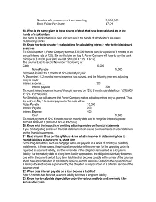 Number of common stock outstanding                                2,800,000
             Book Value Per Share                                              17.09

18. What is the name given to those shares of stock that have been sold and are in the
hands of stockholders
The name of stocks that have been sold and are in the hands of stockholder’s are called
Outstanding Stocks.
19. Know how to do chapter 10 calculations for calculating interest - refer to the blackboard
exercises
Ex: On November 1, Porter Company borrows $10,000 from its bank for a period of 6 months of an
annual interest rate of 12%. Six months later on May 1, Porter Company will have to pay the bank
principal of $10,000, plus $600 interest ($10,000 X 12% X 6/12).
The Journal Entry to record November 1 borrowing is:
Cash                                                                    10,000
           Notes Payable                                                                 10,000
Borrowed $10,000 for 6 months at 12% interest per year.
At December 31, 2 months interest expense has accrued, and the following year-end adjusting
entry is made:
Interest expense….                                                      200
           Interest payable                                                     200
To record interest expense incurred through year end on 12%, 6 month note dated Nov.1 ($10,000
X 12% X 2/12=$200)
For Simplicity, we will assume that Porter Company makes adjusting entries only at yearend. Thus
the entry on May 1 to record payment of his note will be:
Notes Payable                                                   10,000
Interest Payable                                                200
Interest Expense                                                400
           Cash                                                                          10,600
To record payment of 12%, 6 month note on maturity date and to recognize interest expense
accrued since Jan 1 (10,000 X 12% X 4/12=400)
20. Know what the impact is of omitting adjusting entries on financial statements
If you omit adjusting entries on financial statements it can cause overstatements or understatemets
on the financial statements.
21. Read chapter 10 as per the syllabus - know what is involved in determining how to
record liabilities as long term vs. short term
Some long-term debts, such as mortgage loans, are payable in a series of monthly or quarterly
installments. In these cases, the principal amount due within one year (or the operating cycle) is
regarded as a current liability, and the remainder of the obligation is classified as a long-term
liability. As the maturity date of a long-term liability approaches, the obligation eventually becomes
due within the current period. Long term liabilities that become payable within a year of the balance
sheet date are reclassified in the balance sheet as current liabilities. Changing the classification of
a liability does not require a journal entry; the obligation is simply shown in a different section of the
balance sheet.
22. When does interest payable on a loan become a liability?
After 12 months has finished, a current liability becomes a long term liability.
23. Know how to calculate depreciation under the various methods and how to do it for
consecutive years
 