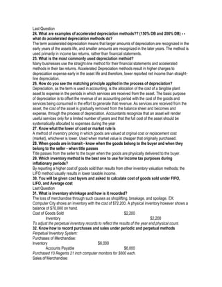 Last Question
24. What are examples of accelerated depreciation methods?? (150% DB and 200% DB) - -
what do accelerated depreciation methods do?
The term accelerated depreciation means that larger amounts of depreciation are recognized in the
early years of the assets life, and smaller amounts are recognized in the later years. The method is
used primarily in income tax returns, rather than financial statements.
25. What is the most commonly used depreciation method?
Many businesses use the straight-line method for their financial statements and accelerated
methods in their tax returns. Accelerated Depreciation methods result in higher charges to
depreciation expense early in the asset life and therefore, lower reported net income than straight-
line depreciation.
26. How do you see the matching principle applied in the process of depreciation?
Depreciation, as the term is used in accounting, is the allocation of the cost of a tangible plant
asset to expense in the periods in which services are received from the asset. The basic purpose
of depreciation is to offset the revenue of an accounting period with the cost of the goods and
services being consumed in the effort to generate that revenue. As services are received from the
asset, the cost of the asset is gradually removed from the balance sheet and becomes and
expense, through the process of depreciation. Accountants recognize that an asset will render
useful services only for a limited number of years and that the full cost of the asset should be
systematically allocated to expenses during the year
27. Know what the lower of cost or market rule is
A method of inventory pricing in which goods are valued at orginal cost or replacement cost
(market), whichever is lower. Used when market value is cheaper that originally purchased.
28. When goods are in transit - know when the goods belong to the buyer and when they
belong to the seller - when title passes
Title passes from the seller to the buyer when the goods are physically delivered to the buyer.
29. Which inventory method is the best one to use for income tax purposes during
inflationary periods?
By reporting a higher cost of goods sold than results from other inventory valuation methods; the
LIFO method usually results in lower taxable income.
30. You will be given cost layers and asked to calculate cost of goods sold under FIFO,
LIFO, and Average cost
Last Question
31. What is inventory shrinkage and how is it recorded?
The loss of merchandise through such causes as shoplifting, breakage, and spoilage. EX:
Computer City shows an inventory with the cost of $72,200. A physical inventory however shows a
balance of $70,000 on hand.
Cost of Goods Sold                                          $2,200
         Inventory                                                             $2,200
To adjust the perpetual inventory records to reflect the results of the year end physical count.
32. Know how to record purchases and sales under periodic and perpetual methods
Perpetual Inventory System:
Purchases of Merchandise:
Inventory                                   $6,000
         Accounts Payable                                   $6,000
Purchased 10 Regents 21 inch computer monitors for $600 each.
Sales of Merchandise:
 