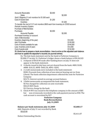 Accounts Receivable                               $2,000
        Sales                                                     $2,000
Sold 2 Regents 21 inch monitors for $1,000 each
Cost of Goods Sold                                $1,200
        Inventory                                                 $1,200
To transfer the cost of 2 21 inch monitors $600 each from inventory to COGS account.
Periodic Inventory System:
Purchase of Merchandise:
Purchases                                         $2,000
        Accounts Payable                                          $2,000
Purchased inventory on account.
Sale of Merchandise:
Inventory (beginning of the year)                                        $14,000
Add: Purchases                                                           $130,000
Cost of Goods available for sale                                         $144,000
Less: Inventory (end of year)                                            $12,000
Cost of goods sold                                                       $132,000
33. Know how to prepare a bank reconciliation - how to arrive at the adjusted cash balance
and how to update the depositor's records (via journal entries)
        Ex: The July bank statement sent by the bank to Parkview Company is
        $5,000.17 on July 31. Parkview’s Ledger shows a bank balance of $4,262.83
        1. A deposit of $410.90 made after banking hours on July 31 does not
             appear in the bank statement.
        2. 4 checks issued in July have not yet cleared from the bank. #881 $100,
             #888- $10.25, #890- $402.50, #891- $205.
        3. 2 credit memoranda were included in the bank statement:
             $500. Proceeds from collection of non-interest bearing not rec from
             J.David. The bank collection department collected this note for Parkview
             Company
             $24.74. Interest earned on average account balance.
        4. 3 Debit memoranda accompanied the bank statement.
             $5 Fee charged for collection on note receivable
             $50.25 NSF Check
             $12 Service charge by the bank
        5. Check # 893 was issued to the telephone company in the amount of $85
             but was erroneously recorded in the cash payment journal as $58. The
             cash account is overstated by $27
                                           Parkview Company
                                          Bank Reconciliation
                                              July 31,2009

   Balance per bank statement, July 31.2009                                $5,000.17
   Add: Deposits of July 31 not recorded by Bank
      $410.90
                                                                           $5,411.07
   Deduct Outstanding Checks:
 
