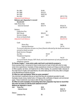 No. 881                                    $100
       No. 888                                    $10.25
       No. 890                                    $402.50
       No. 891                                    4205                              ($717.75)
    Adjusted Cash Balance                                                           $4,693.32
    Balance per depositor’s record
       $4,262.83
    Add: Notes Rec                                $500
         Interest Earned                          $24.74                            $524.74
                                                                                    $4,787.57
    Deduct:
       Collection Fee                                      $5
       NSF Check                                  $50.25
       Service charge                                      $12
       Error of check Stub                        $27                               ($94.25)
    Adjusted Cash Balance                                                           $4,693.32

        Cash                                               524.74
                   Notes Rec                                                          500
                   Interest Revenue                                                   24.74
          To record collection of notes rec from J.David collected by the bank and interest
          earned on bank account
          Bank Service Charges                                       17
          Acc Rec                                            50.25
          Telephone Expense                                  27
                   Cash                                                               94.25
          To record bank charges, NSF check, and understatement of cash payment for
          telephone expense
34. Review chapter 7 - know what a petty cash fund is and what its purpose is
Every business finds it convenient to have a small amount of cash of hand with which to make
some minor expenditures. Examples of these expenditures include such things as small purchases
of office supplies, taxi fares, and doghnuts for an office meeting. As a practical matter, because of
the small amount of petty cash expenditures, the entire debit portion of this entry often is charged
to the Miscellaneous Expense Account.
35. What are cash equivalents? What are some examples?
Very short-term investments that are so liquid that they are considered equivalent to cash.
Examples include money market funds, U.S treasury bills, certificates of deposit, and commercial
paper. These investments must mature within 90 days of acquisition.
36. What are some examples of reconciling items that a depositor may have to record that
they were not aware of until the bank statement arrived?
Balance per depositor’s record                                                        $4,262.83
Add:       Notes Rec                                $500
            Interest Earned                         $24.74                            $524.74
                                                                                      $4,787.57
Deduct:
          Collection Fee                            $5
 