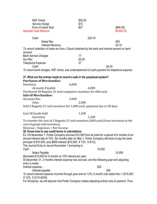 NSF Check                               $50.25
        Service charge                          $12
        Error of check Stub                     $27                              ($94.25)
Adjusted Cash Balance                                                            $4,693.32

        Cash                                             524.74
                 Notes Rec                                                          500
                 Interest Revenue                                                   24.74
To record collection of notes rec from J.David collected by the bank and interest earned on bank
account
Bank Service Charges                               17
Acc Rec                                            50.25
Telephone Expense                                  27
        Cash                                                               94.25
To record bank charges, NSF check, and understatement of cash payment for telephone expense

37. What are the entries made to record a sale in the perpetual system?
Purchases of Merchandise:
Inventory                             6,000
       Accounts Payable                                6,000
Purchased 10 Regents 21 inch computers monitors for 600 each.
Sale Of Merchandise:
Accounts Rec                          2,000
       Sales                                   2,000
Sold 2 Regents 21 inch monitors for 1,000 each; payment due in 30 days

Cost Of Goods Sold                                1,200
         Inventory                                        1,200
To transfer the cost of 2 Regents 21 inch monitors (600 each) from inventory to the
cost of goods sold inventory.
Revenue – Expenses = Net Income.
38. Know how to use credit terms in calculations
Ex: On November 1, Porter Company borrows $10,000 from its bank for a period of 6 months of an
annual interest rate of 12%. Six months later on May 1, Porter Company will have to pay the bank
principal of $10,000, plus $600 interest ($10,000 X 12% X 6/12).
The Journal Entry to record November 1 borrowing is:
Cash                                                             10,000
         Notes Payable                                                            10,000
Borrowed $10,000 for 6 months at 12% interest per year.
At December 31, 2 months interest expense has accrued, and the following year-end adjusting
entry is made:
Interest expense….                                               200
         Interest payable                                                200
To record interest expense incurred through year end on 12%, 6 month note dated Nov.1 ($10,000
X 12% X 2/12=$200)
For Simplicity, we will assume that Porter Company makes adjusting entries only at yearend. Thus
 