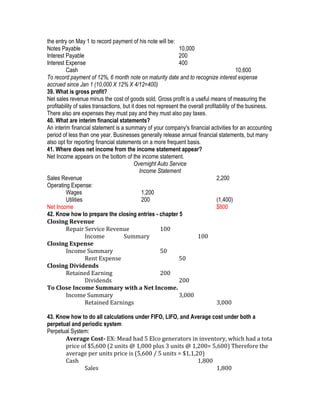the entry on May 1 to record payment of his note will be:
Notes Payable                                                 10,000
Interest Payable                                              200
Interest Expense                                              400
         Cash                                                                              10,600
To record payment of 12%, 6 month note on maturity date and to recognize interest expense
accrued since Jan 1 (10,000 X 12% X 4/12=400)
39. What is gross profit?
Net sales revenue minus the cost of goods sold. Gross profit is a useful means of measuring the
profitability of sales transactions, but it does not represent the overall profitability of the business.
There also are expenses they must pay and they must also pay taxes.
40. What are interim financial statements?
An interim financial statement is a summary of your company's financial activities for an accounting
period of less than one year. Businesses generally release annual financial statements, but many
also opt for reporting financial statements on a more frequent basis.
41. Where does net income from the income statement appear?
Net Income appears on the bottom of the income statement.
                                           Overnight Auto Service
                                             Income Statement
Sales Revenue                                                                    2,200
Operating Expense:
         Wages                                1,200
         Utilities                            200                                (1,400)
Net Income                                                                       $800
42. Know how to prepare the closing entries - chapter 5
Closing Revenue
         Repair Service Revenue                        100
                   Income            Summary                           100
Closing Expense
         Income Summary                                50
                   Rent Expense                               50
Closing Dividends
         Retained Earning                              200
                   Dividends                                  200
To Close Income Summary with a Net Income.
         Income Summary                                       3,000
                   Retained Earnings                                             3,000

43. Know how to do all calculations under FIFO, LIFO, and Average cost under both a
perpetual and periodic system
Perpetual System:
       Average Cost- EX: Mead had 5 Elco generators in inventory, which had a tota
       price of $5,600 (2 units @ 1,000 plus 3 units @ 1,200= 5,600) Therefore the
       average per units price is (5,600 / 5 units = $1,1,20)
       Cash                                                 1,800
               Sales                                               1,800
 