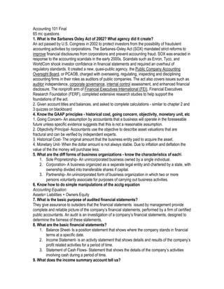 Accounting 101 Final
65 mc questions
1. What is the Sarbanes Oxley Act of 2002? What agency did it create?
An act passed by U.S. Congress in 2002 to protect investors from the possibility of fraudulent
accounting activities by corporations. The Sarbanes-Oxley Act (SOX) mandated strict reforms to
improve financial disclosures from corporations and prevent accounting fraud. SOX was enacted in
response to the accounting scandals in the early 2000s. Scandals such as Enron, Tyco, and
WorldCom shook investor confidence in financial statements and required an overhaul of
regulatory standards. It created a new, quasi-public agency, the Public Company Accounting
Oversight Board, or PCAOB, charged with overseeing, regulating, inspecting and disciplining
accounting firms in their roles as auditors of public companies. The act also covers issues such as
auditor independence, corporate governance, internal control assessment, and enhanced financial
disclosure. The nonprofit arm of Financial Executives International (FEI), Financial Executives
Research Foundation (FERF), completed extensive research studies to help support the
foundations of the act.
2. Given account titles and balances, and asked to complete calculations - similar to chapter 2 and
3 quizzes on blackboard
4. Know the GAAP principles - historical cost, going concern, objectivity, monetary unit, etc
1. Going Concern- An assumption by accountants that a business will operate in the foreseeable
future unless specific evidence suggests that this is not a reasonable assumption.
2. Objectivity Principal- Accountants use the objective to describe asset valuations that are
fractural and can be verified by independent experts.
3. Historical Cost- The original amount that the business entity paid to acquire the asset.
4. Monetary Unit- When the dollar amount is not always stable. Due to inflation and deflation the
value of the the money will purchase less.
5. What are the diff forms of business organizations - know the characteristics of each
     1. Sole Proprietorship- An unincorporated business owned by a single individual.
     2. Corporation- A business organized as a separate legal entity and chartered by a state, with
         ownership divided into transferable shares if capital.
     3. Partnership- An unincorporated form of business organization in which two or more
         persons voluntarily associate for purposes of carrying out business activities.
6. Know how to do simple manipulations of the acctg equation
Accounting Equation:
Assets= Liabilities + Owners Equity
7. What is the basic purpose of audited financial statements?
They give assurance to outsiders that the financial statements issued by management provide
complete and reliable picture of the company’s financial statements, performed by a firm of certified
public accountants. An audit is an investigation of a company’s financial statements, designed to
determine the fairness of these statements.
8. What are the basic financial statements?
     1. Balance Sheet- Is a position statement that shows where the company stands in financial
         terms at a specific date.
     2. Income Statement- is an activity statement that shows details and results of the company’s
         profit related activities for a period of time.
     3. Statement of Cash Flows- Statement that shows the details of the company’s activities
         involving cash during a period of time.
9. What does the income summary account tell us?
 
