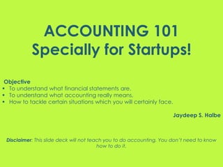 ACCOUNTING 101
Specially for Startups!
Objective
 To understand what financial statements are.
 To understand what accounting really means.
 How to tackle certain situations which you will certainly face.
Jaydeep S. Halbe
Disclaimer: This slide deck will not teach you to do accounting. You don’t need to know
how to do it.
 