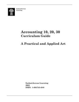 Saskatchewan
Learning




     Accounting 10, 20, 30
     Curriculum Guide

     A Practical and Applied Art




           Saskatchewan Learning
           2003
           ISBN: 1-894743-49-0
 