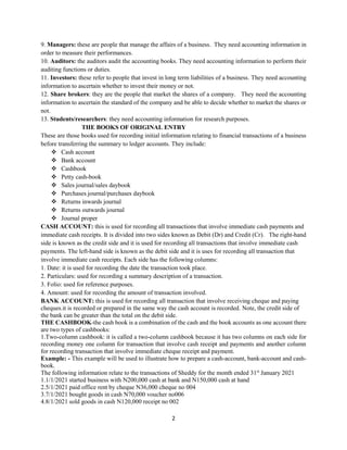 2
9. Managers: these are people that manage the affairs of a business. They need accounting information in
order to measure their performances.
10. Auditors: the auditors audit the accounting books. They need accounting information to perform their
auditing functions or duties.
11. Investors: these refer to people that invest in long term liabilities of a business. They need accounting
information to ascertain whether to invest their money or not.
12. Share brokers: they are the people that market the shares of a company. They need the accounting
information to ascertain the standard of the company and be able to decide whether to market the shares or
not.
13. Students/researchers: they need accounting information for research purposes.
THE BOOKS OF ORIGINAL ENTRY
These are those books used for recording initial information relating to financial transactions of a business
before transferring the summary to ledger accounts. They include:
 Cash account
 Bank account
 Cashbook
 Petty cash-book
 Sales journal/sales daybook
 Purchases journal/purchases daybook
 Returns inwards journal
 Returns outwards journal
 Journal proper
CASH ACCOUNT: this is used for recording all transactions that involve immediate cash payments and
immediate cash receipts. It is divided into two sides known as Debit (Dr) and Credit (Cr). The right-hand
side is known as the credit side and it is used for recording all transactions that involve immediate cash
payments. The left-hand side is known as the debit side and it is uses for recording all transaction that
involve immediate cash receipts. Each side has the following columns:
1. Date: it is used for recording the date the transaction took place.
2. Particulars: used for recording a summary description of a transaction.
3. Folio: used for reference purposes.
4. Amount: used for recording the amount of transaction involved.
BANK ACCOUNT: this is used for recording all transaction that involve receiving cheque and paying
cheques.it is recorded or prepared in the same way the cash account is recorded. Note, the credit side of
the bank can be greater than the total on the debit side.
THE CASHBOOK-the cash book is a combination of the cash and the book accounts as one account there
are two types of cashbooks:
1.Two-column cashbook: it is called a two-column cashbook because it has two columns on each side for
recording money one column for transaction that involve cash receipt and payments and another column
for recording transaction that involve immediate cheque receipt and payment.
Example: - This example will be used to illustrate how to prepare a cash-account, bank-account and cash-
book.
The following information relate to the transactions of Sheddy for the month ended 31st
January 2021
1.1/1/2021 started business with N200,000 cash at bank and N150,000 cash at hand
2.5/1/2021 paid office rent by cheque N36,000 cheque no 004
3.7/1/2021 bought goods in cash N70,000 voucher no006
4.8/1/2021 sold goods in cash N120,000 receipt no 002
 
