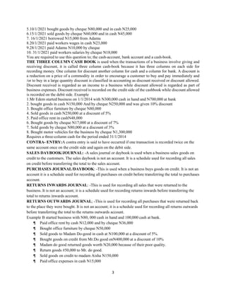 3
5.10/1/2021 bought goods by cheque N80,000 and in cash N25,000
6.15/1/2021 sold goods by cheque N60,000 and in cash N45,000
7. 16/1/2021 borrowed N15,000 from Adamu
8.20/1/2021 paid workers wages in cash N23,000
9.28/1/2021 paid Adamu N10,000 by cheque
10. 31/1/2021 paid workers salaries by cheque N18,000
You are required to use this question to; the cash-account, bank account and a cash-book.
THE THREE COLUMN CASH BOOK is used when the transactions of a business involve giving and
receiving discount, it is called three column cash-book because it has three columns on each side for
recording money. One column for discount another column for cash and a column for bank. A discount is
a reduction on a price of a commodity in order to encourage a customer to buy and pay immediately and
/or to buy in a large quantity discount is classified in accounting as discount received or discount allowed.
Discount received is regarded as an income to a business while discount allowed is regarded as part of
business expenses. Discount received is recorded on the credit side of the cashbook while discount allowed
is recorded on the debit side. Example
1.Mr Edem started business on 1/1/2014 with N300,000 cash in hand and N700,000 at bank
2. bought goods in cash N150,000 And by cheque N250,000 and was given 10% discount
3. Bought office furniture by cheque N80,000
4. Sold goods in cash N250,000 at a discount of 5%
5. Paid office rent in cashN48,000
6. Bought goods by cheque N17,000 at a discount of 7%
7. Sold goods by cheque N80,000 at a discount of 3%
8. Bought motor vehicles for the business by cheque N1,300,000
Requires a three-column cash for the period ended 31/1/2014
CONTRA- ENTRY:A contra entry is said to have occurred if one transaction is recorded twice on the
same account once on the credit side and again on the debit side.
SALES DAYBOOK/JOURNAL: -A sales journal or daybook is used when a business sales goods on
credit to the customers. The sales daybook is not an account. It is a schedule used for recording all sales
on credit before transferring the total to the sales account.
PURCHASES JOURNAL/DAYBOOK: -This is used when a business buys goods on credit. It is not an
account it is a schedule used for recording all purchases on credit before transferring the total to purchases
account.
RETURNS INWARDS JOURNAL: -This is used for recording all sales that were returned to the
business. It is not an account; it is a schedule used for recording returns inwards before transferring the
total to returns inwards account.
RETURNS OUTWARDS JOURNAL; -This is used for recording all purchases that were returned back
to the place they were bought. It is not an account; it is a schedule used for recording all returns outwards
before transferring the total to the returns outwards account.
Example B started business with N80, 000 cash in hand and 100,000 cash at bank.
¶ Paid office rent by cash N12,000 and by cheque N36,000
¶ Bought office furniture by cheque N50,000
¶ Sold goods to Madam Do-good in cash at N100,000 at a discount of 5%.
¶ Bought goods on credit from Mr.Do good onN400,000 at a discount of 10%
¶ Madam do good returned goods worth N20,000 because of their poor quality.
¶ Return goods #50,000 to Mr. do good.
¶ Sold goods on credit to madam Aisha N150,000
¶ Paid office expenses in cash N15,000
 