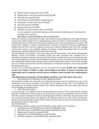 4
¶ Madam Aisha returned goods worth 35,000
¶ Bought goods in cash from madam blessing N55,000
¶ Paid wages by chequeN33,000
¶ Returned goods worth N8,000 to madam blessing
¶ Sold goods on credit to Mr. Edwin N150,000
¶ Paid cash into bank N100,000
¶ Bought goods in cash N34,000
¶ Withdraw cash from bank for office use N25,000
You are required to record these transactions in the necessary books balance or/ and summarise
the books where necessary.
HISTORICAL DEVELOPMENT OF ACCOUNTING
There is no existence on earth that has no origin. The evolution of accounting history which began thousands
of years ago could be traced to have originated during ancient civilization. The developments in writing,
counting and money are believed to have played significant roles in the development of accounting. The
reason is that “writing” is a means of communication; “counting” is the process of listing or mentioning of
numbers from the first to the last, making sure that none would be repeated at the end of the counting
exercise; and “money” is an acceptable medium of exchange. A proper knowledge of the trio can make
memorisation and documentation of financial transactions easy.
The development of accounting in the ancient days could be traced back to the ancient Mesopotamia,
Babylon, Assyria and Samaria. Accounting records and other documents that contained lists of
expenditures, purchases and sales of goods were found in those countries about seven thousand years ago.
The ancient Egyptian civilization also contributed as paintings of early accounting records and activities
were exhibited on temples and accounting systems similar to modern day systems were used for recording
the cost of labour and materials used for construction of monumental structures such as the pyramids
thousands of years ago.
In spite of the surrounding arguments over the first person that invented double entry bookkeeping
system, Luca Pacioli, an Italian is widely acknowledged as the father of modern accounting and
bookkeeping and is recognised as the first person to publish a book on double entry bookkeeping in
1494.
THE PRINCIPLE OF DOUBLE ENTRY BOOK- KEEPING AND THE TRIAL BALANCE
1. THE PRINCIPLE OF DOUBLE ENTRY BOOK-KEEPING: -
The principle of double entry states that every financial transaction must be recorded twice, once on the
credit side of one account and again on the debit side of another account. This is the foundation of
accounting, any accounting records not kept in line with this principle is said to be single entry and will
result to keeping incomplete records.
2. THE TRIAL BALANCE: -
Is not an account, it is a schedule used for testing arithmetical accuracy of the records kept by using the
principle of double entry. If the two sides give the same total or agree it is assumed that no errors occurred
when the account were prepared. However, the disagreement of the two sides shows that some errors must
have occurred when the account were prepared. Any difference between two sides will be transferred to
suspense account pending the time the error(s) will be corrected. There are some errors that may not affect
the agreement of the two sides of the
ILLUUSTRATION 1
The following transactions relate to Lawali Soft-drinks, a petty trader at A.G.P. Premises
1. Started business with N50,000 cash in hand and N 200,000 at bank
2. Paid office rent in cash N50,000 cash in hand and N200,000 at bank
3. Bought goods for sales by cheque N55,000
4. Sold goods in cash N28,000 and by cheque N 40,000
5. Paid office expenses in cash N 2000 and by cheque N12,000
 