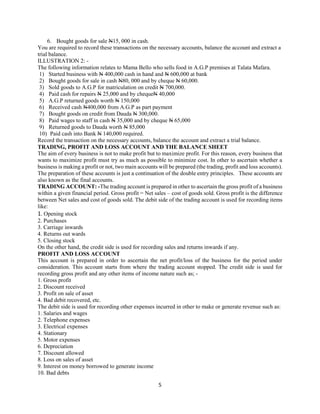 5
6. Bought goods for sale N15, 000 in cash.
You are required to record these transactions on the necessary accounts, balance the account and extract a
trial balance.
ILLUSTRATION 2: -
The following information relates to Mama Bello who sells food in A.G.P premises at Talata Mafara.
1) Started business with N 400,000 cash in hand and N 600,000 at bank
2) Bought goods for sale in cash N80, 000 and by cheque N 60,000.
3) Sold goods to A.G.P for matriculation on credit N 700,000.
4) Paid cash for repairs N 25,000 and by chequeN 40,000
5) A.G.P returned goods worth N 150,000
6) Received cash N400,000 from A.G.P as part payment
7) Bought goods on credit from Dauda N 300,000.
8) Paid wages to staff in cash N 35,000 and by cheque N 65,000
9) Returned goods to Dauda worth N 85,000
10) Paid cash into Bank N 140,000 required.
Record the transaction on the necessary accounts, balance the account and extract a trial balance.
TRADING, PROFIT AND LOSS ACCOUNT AND THE BALANCE SHEET
The aim of every business is not to make profit but to maximize profit. For this reason, every business that
wants to maximize profit must try as much as possible to minimize cost. In other to ascertain whether a
business is making a profit or not, two main accounts will be prepared (the trading, profit and loss accounts).
The preparation of these accounts is just a continuation of the double entry principles. These accounts are
also known as the final accounts.
TRADING ACCOUNT: -The trading account is prepared in other to ascertain the gross profit of a business
within a given financial period. Gross profit = Net sales – cost of goods sold. Gross profit is the difference
between Net sales and cost of goods sold. The debit side of the trading account is used for recording items
like:
1. Opening stock
2. Purchases
3. Carriage inwards
4. Returns out wards
5. Closing stock
On the other hand, the credit side is used for recording sales and returns inwards if any.
PROFIT AND LOSS ACCOUNT
This account is prepared in order to ascertain the net profit/loss of the business for the period under
consideration. This account starts from where the trading account stopped. The credit side is used for
recording gross profit and any other items of income nature such as; -
1. Gross profit
2. Discount received
3. Profit on sale of asset
4. Bad debit recovered, etc.
The debit side is used for recording other expenses incurred in other to make or generate revenue such as:
1. Salaries and wages
2. Telephone expenses
3. Electrical expenses
4. Stationary
5. Motor expenses
6. Depreciation
7. Discount allowed
8. Loss on sales of asset
9. Interest on money borrowed to generate income
10. Bad debts
 
