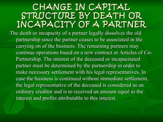 CHANGE IN CAPITAL STRUCTURE BY DEATH OR INCAPACITY OF A PARTNER The death or incapacity of a partner legally dissolves the old partnership since the partner ceases to be associated in the carrying on of the business. The remaining partners may continue operations based on a new contract or Articles of Co-Partnership. The interest of the deceased or incapacitated partner must be determined by the partnership in order to make necessary settlement with his legal representatives. In case the business is continued without immediate settlement, the legal representative of the deceased is considered as an ordinary creditor and is to received an amount equal to the interest and profits attributable to this interest. 