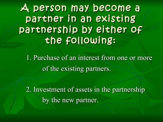 A person may become a partner in an existing partnership by either of the following: 1. Purchase of an interest from one or more of the existing partners. 2. Investment of assets in the partnership by the new partner. 