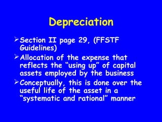 Depreciation
Section II page 29, (FFSTF
Guidelines)
Allocation of the expense that
reflects the “using up” of capital
assets employed by the business
Conceptually, this is done over the
useful life of the asset in a
“systematic and rational” manner
 
