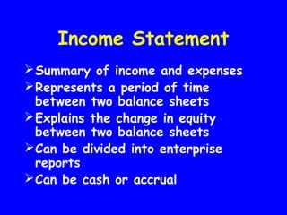 Income Statement
Summary of income and expenses
Represents a period of time
between two balance sheets
Explains the change in equity
between two balance sheets
Can be divided into enterprise
reports
Can be cash or accrual
 