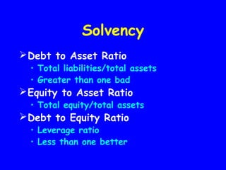 Solvency
Debt to Asset Ratio
• Total liabilities/total assets
• Greater than one bad
Equity to Asset Ratio
• Total equity/total assets
Debt to Equity Ratio
• Leverage ratio
• Less than one better
 