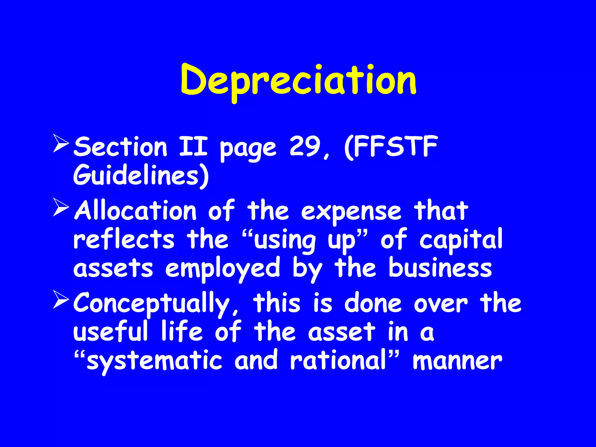 Depreciation
 Section II page 29, (FFSTF
Guidelines)
 Allocation of the expense that
reflects the “using up” of capital
assets employed by the business
 Conceptually, this is done over the
useful life of the asset in a
“systematic and rational” manner

 