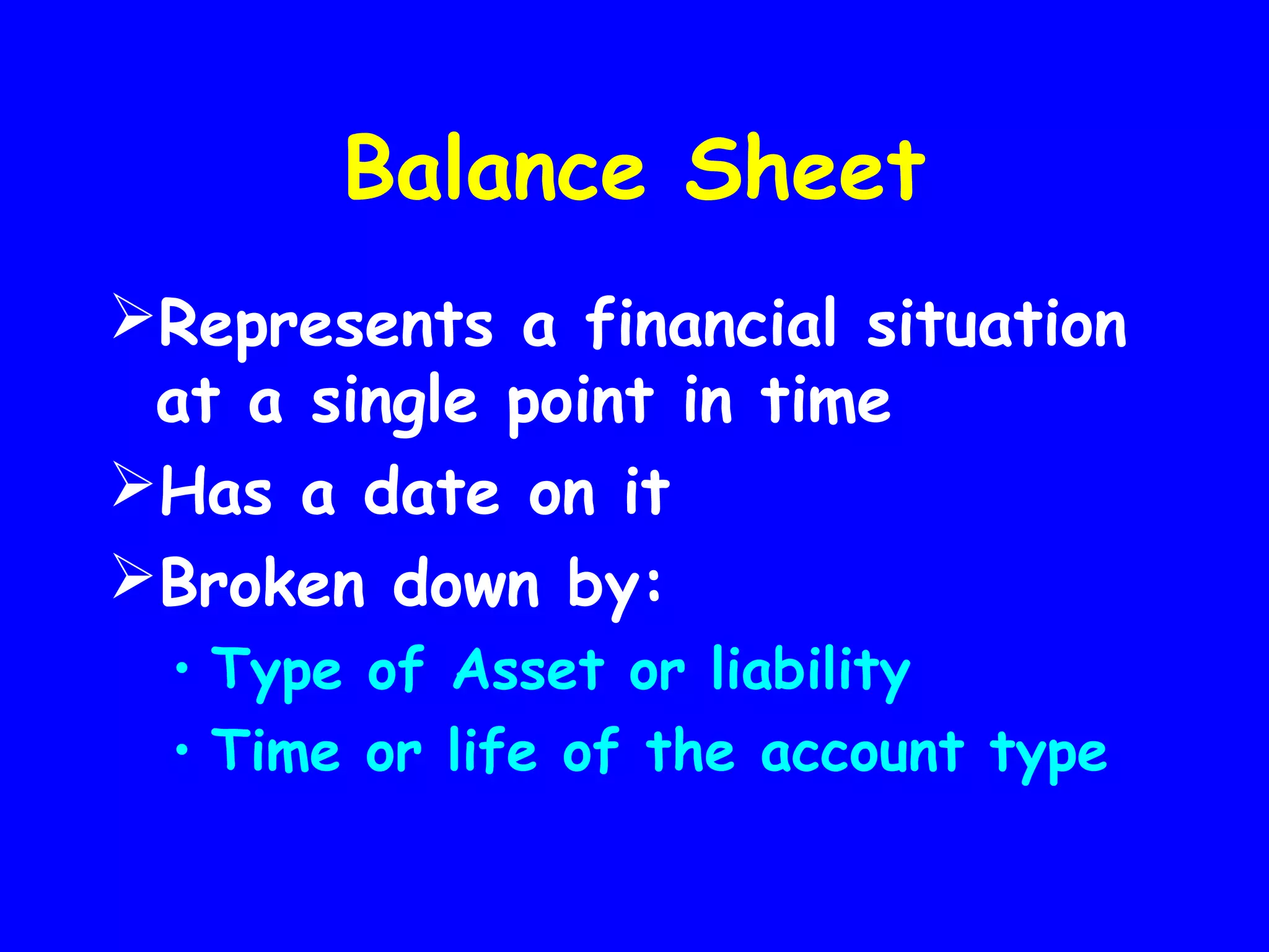 Balance Sheet
Represents a financial situation
at a single point in time
Has a date on it
Broken down by:
• Type of Asset or liability
• Time or life of the account type

 
