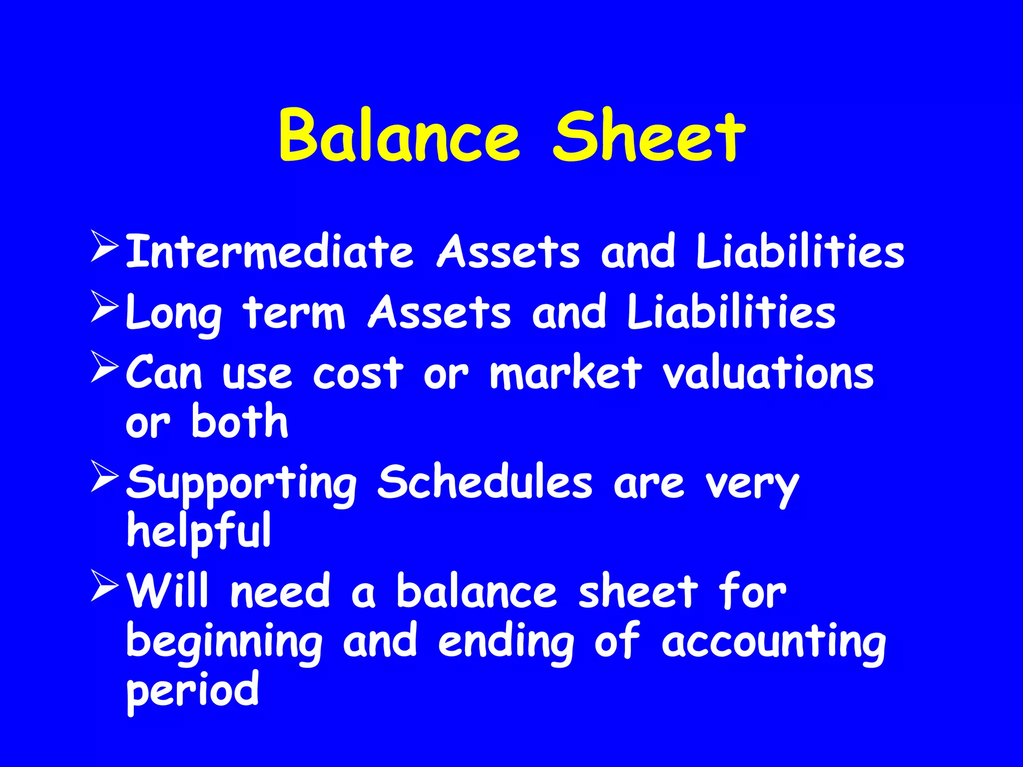 Balance Sheet
 Intermediate Assets and Liabilities
 Long term Assets and Liabilities
 Can use cost or market valuations
or both
 Supporting Schedules are very
helpful
 Will need a balance sheet for
beginning and ending of accounting
period

 