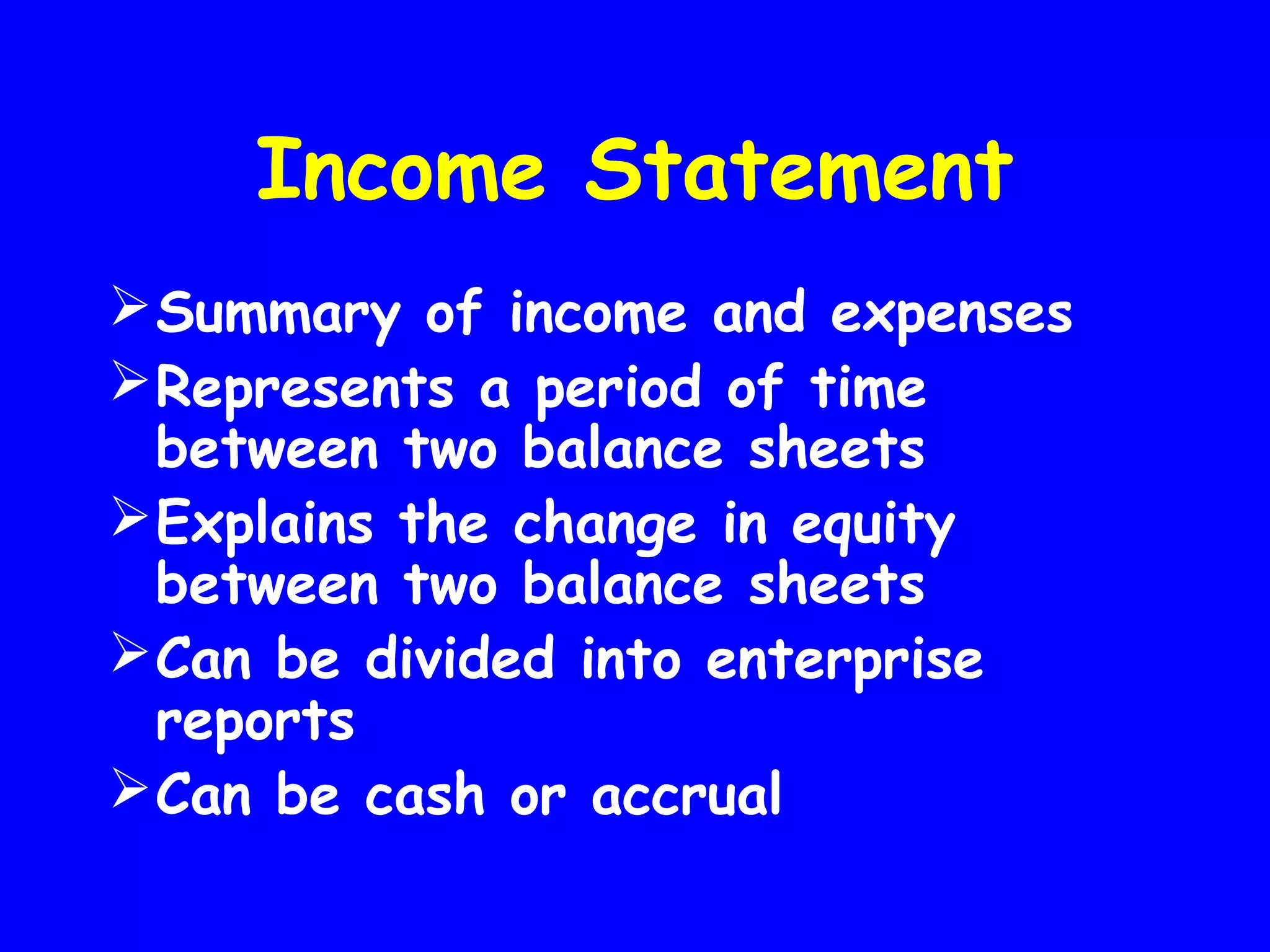 Income Statement
 Summary of income and expenses
 Represents a period of time
between two balance sheets
 Explains the change in equity
between two balance sheets
 Can be divided into enterprise
reports
 Can be cash or accrual

 