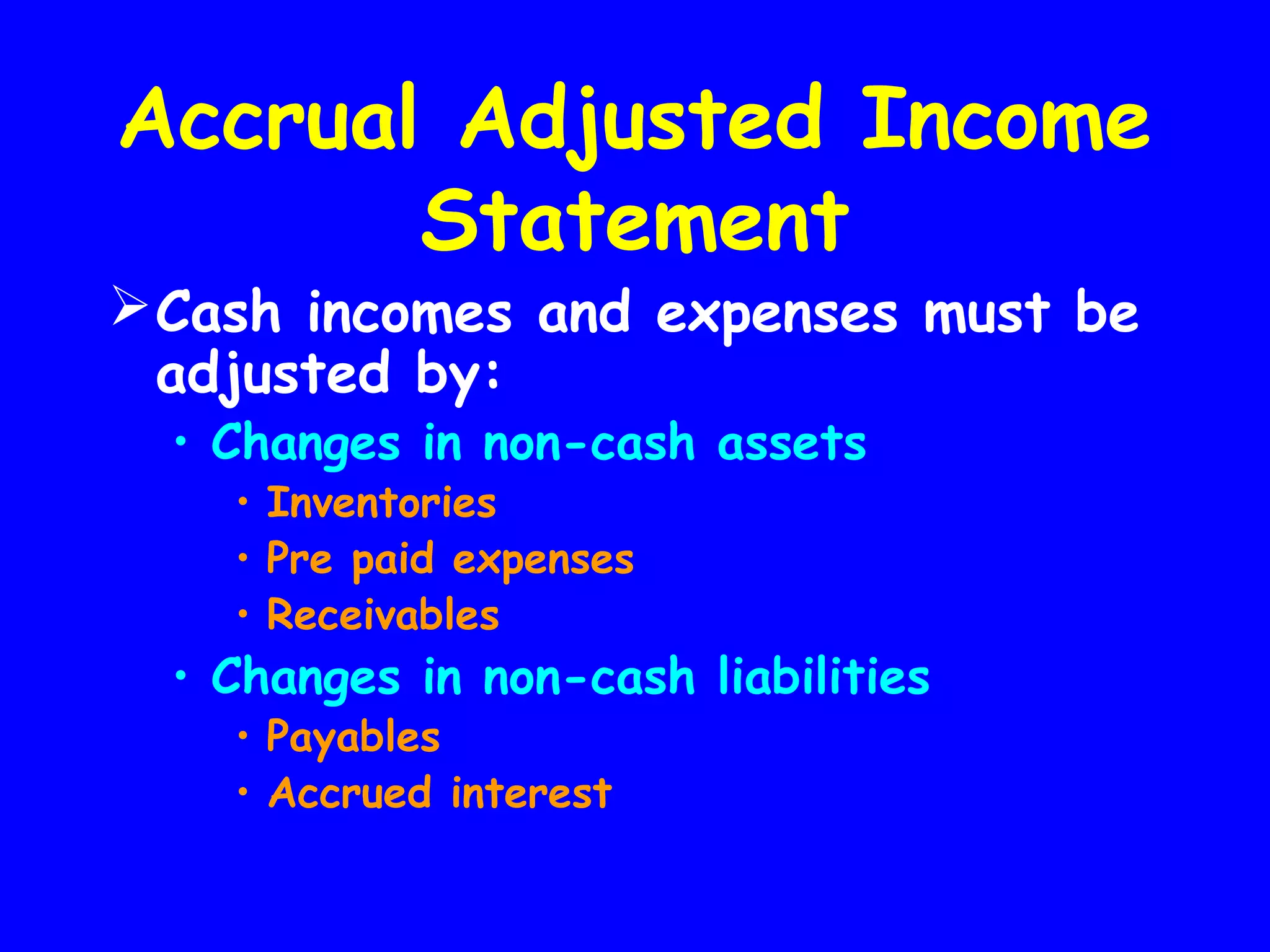 Accrual Adjusted Income
Statement

 Cash incomes and expenses must be
adjusted by:
• Changes in non-cash assets
• Inventories
• Pre paid expenses
• Receivables

• Changes in non-cash liabilities
• Payables
• Accrued interest

 