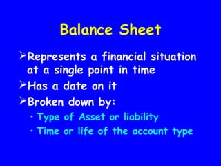 Balance Sheet
Represents a financial situation
at a single point in time
Has a date on it
Broken down by:
• Type of Asset or liability
• Time or life of the account type
 