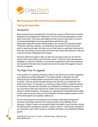 Moving Beyond Off-The-Shelf Accounting Applications:

Taking the Next Step

Introduction
Most companies start managing their financial lives using an off-the-shelf accounting
application like QuickBooks or Peachtree in the US and similar applications in other
parts of the world. That works well initially but there comes a point when it is time to
move beyondpackaged accounting applications and find the right
Businessmanagement solution thatwill position your company for long-term growth.
Taking that next step, however, can bedaunting. Sometimes it can be hard to tell
when to take the next step. And when you do, itwill require a significant investment of
both time and money to ensure that you find the right product and partners to help you
meet the business challenges that lie ahead.

We have written this paper to help you take that next step so that you can find the
solution that is best suited to your business needs. To that end, we’ve developed six
strategies to make your transition to a business management system both seamless
and successful. We also have included a list of warning signs that suggest it may be
time for an upgrade.

The Right Time To Upgrade
A key question for a growing company is when is the right time to consider upgrading
your existing accounting application? The simple answer is whenever you start
noticing that your existing system has become a drag on your ability to grow your
business. There are several tell-tale indicators that will help you to determine how
serious this drag is. For example, you may have a large number of customer records
or transaction volumes that overwhelm your database and slowdown the system. Or
you may need to add more users but be unable to do so because of your current
system’s inherent limitations. Or perhaps you need specific functionality like the ability
to track parts via serial number or the functionality to handle multiple locations, which
off-the-shelf systems are typically unable to do.

As your business grows and becomes more complex, better data management
becomes increasingly critical for the continued growth and profitability of your
company. A delay in action can seriously threaten the health of your business. Having
the right business management solution in place is critical – it will help you streamline
your operations, gain instant access to complete information and accelerate profitable
growth.

            nd
3785 NW 82 ave, Suite 110, Doral - Fl33166. Phone.: (786) 3311281
www.celeritech.biz
 