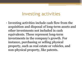 Investing activities
• Investing activities include cash flow from the
acquisition and disposal of long-term assets and
other investments not included in cash
equivalents. These represent long-term
investments in the company’s growth. For
instance, purchasing or selling physical
property, such as real estate or vehicles, and
non-physical property, like patents.
 