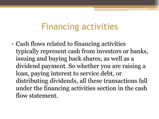 Financing activities
• Cash flows related to financing activities
typically represent cash from investors or banks,
issuing and buying back shares, as well as a
dividend payment. So whether you are raising a
loan, paying interest to service debt, or
distributing dividends, all these transactions fall
under the financing activities section in the cash
flow statement.
 