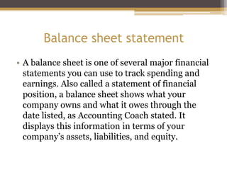 Balance sheet statement
• A balance sheet is one of several major financial
statements you can use to track spending and
earnings. Also called a statement of financial
position, a balance sheet shows what your
company owns and what it owes through the
date listed, as Accounting Coach stated. It
displays this information in terms of your
company’s assets, liabilities, and equity.
 
