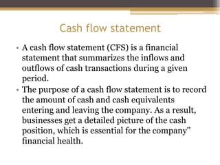 Cash flow statement
• A cash flow statement (CFS) is a financial
statement that summarizes the inflows and
outflows of cash transactions during a given
period.
• The purpose of a cash flow statement is to record
the amount of cash and cash equivalents
entering and leaving the company. As a result,
businesses get a detailed picture of the cash
position, which is essential for the company'’
financial health.
 
