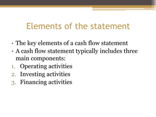 Elements of the statement
• The key elements of a cash flow statement
• A cash flow statement typically includes three
main components:
1. Operating activities
2. Investing activities
3. Financing activities
 