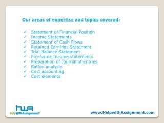 Our areas of expertise and topics covered:
 Statement of Financial Position
 Income Statements
 Statement of Cash Flows
 Retained Earnings Statement
 Trial Balance Statement
 Pro-forma Income statements
 Preparation of Journal of Entries
 Ration analysis
 Cost accounting
 Cost elements
www.HelpwithAssignment.com
 