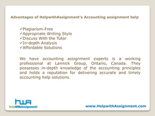 www.HelpwithAssignment.com
Advantages of HelpwithAssignment’s Accounting assignment help
Plagiarism-Free
Appropriate Writing Style
Discuss With the Tutor
In-depth Analysis
Affordable Solutions
We have accounting assignment experts is a working
professional at Lannick Group, Ontario, Canada. They
possesses in-depth knowledge of the accounting principles
and holds a reputation for delivering accurate and timely
accounting help solutions.
 