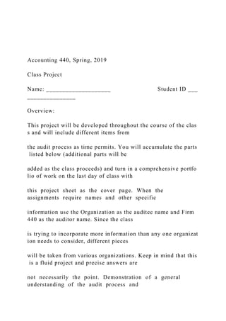 Accounting 440, Spring, 2019
Class Project
Name: ____________________ Student ID ___
_______________
Overview:
This project will be developed throughout the course of the clas
s and will include different items from
the audit process as time permits. You will accumulate the parts
listed below (additional parts will be
added as the class proceeds) and turn in a comprehensive portfo
lio of work on the last day of class with
this project sheet as the cover page. When the
assignments require names and other specific
information use the Organization as the auditee name and Firm
440 as the auditor name. Since the class
is trying to incorporate more information than any one organizat
ion needs to consider, different pieces
will be taken from various organizations. Keep in mind that this
is a fluid project and precise answers are
not necessarily the point. Demonstration of a general
understanding of the audit process and
 