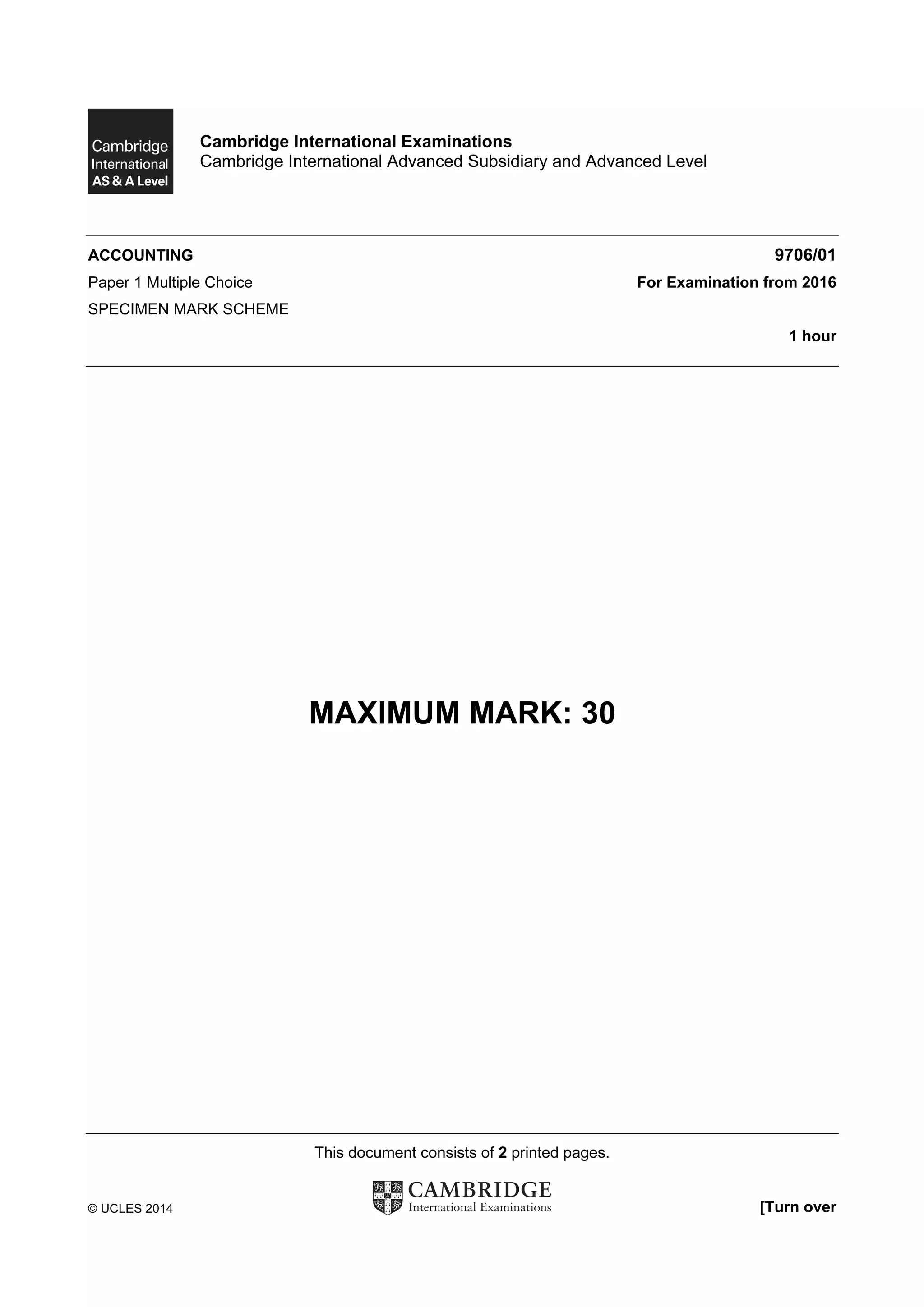 This document consists of 2 printed pages.
© UCLES 2014 [Turn over
Cambridge International Examinations
Cambridge International Advanced Subsidiary and Advanced Level
ACCOUNTING 9706/01
Paper 1 Multiple Choice For Examination from 2016
SPECIMEN MARK SCHEME
1 hour
MAXIMUM MARK: 30