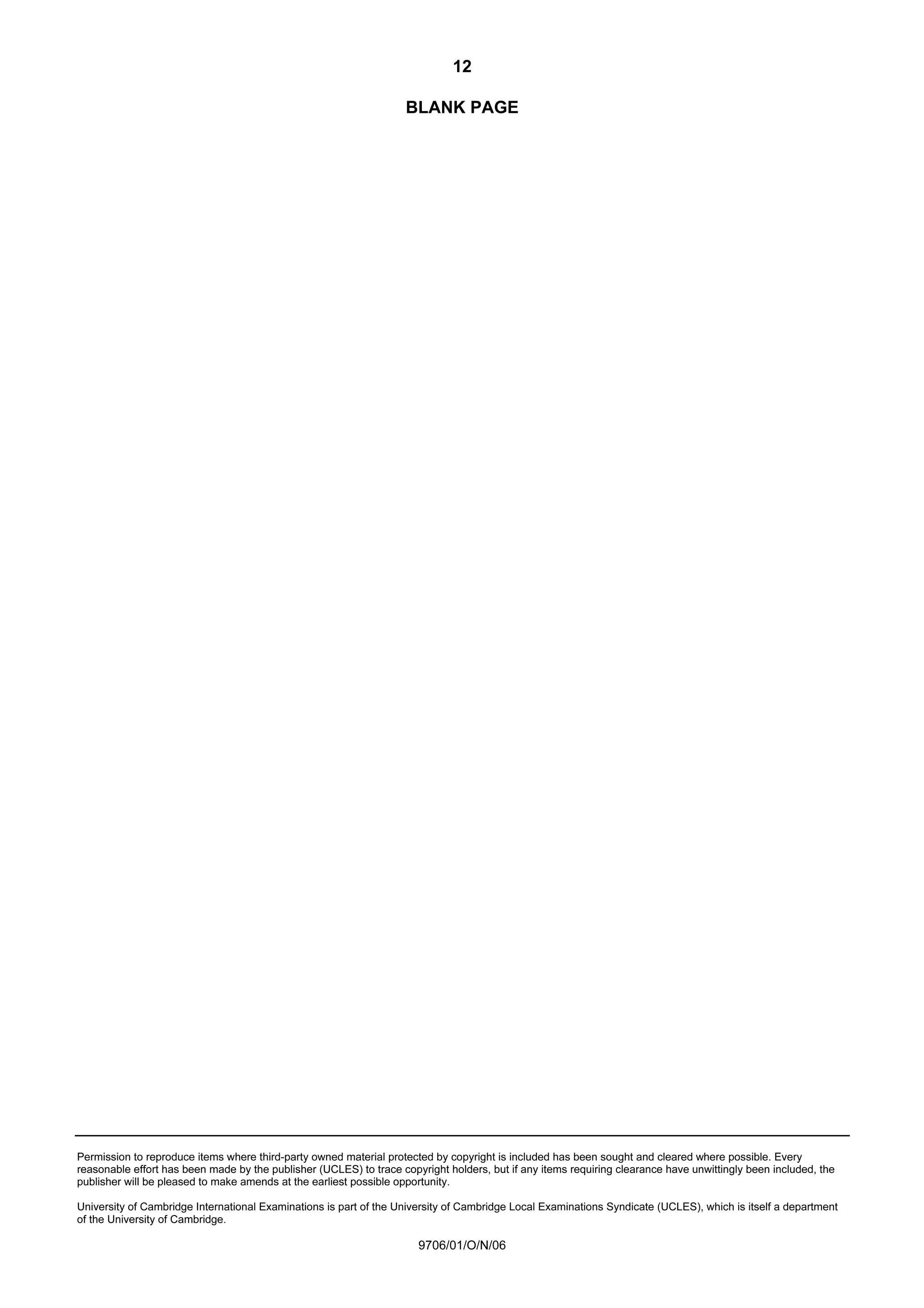 12
Permission to reproduce items where third-party owned material protected by copyright is included has been sought and cleared where possible. Every
reasonable effort has been made by the publisher (UCLES) to trace copyright holders, but if any items requiring clearance have unwittingly been included, the
publisher will be pleased to make amends at the earliest possible opportunity.
University of Cambridge International Examinations is part of the University of Cambridge Local Examinations Syndicate (UCLES), which is itself a department
of the University of Cambridge.
9706/01/O/N/06
BLANK PAGE
 