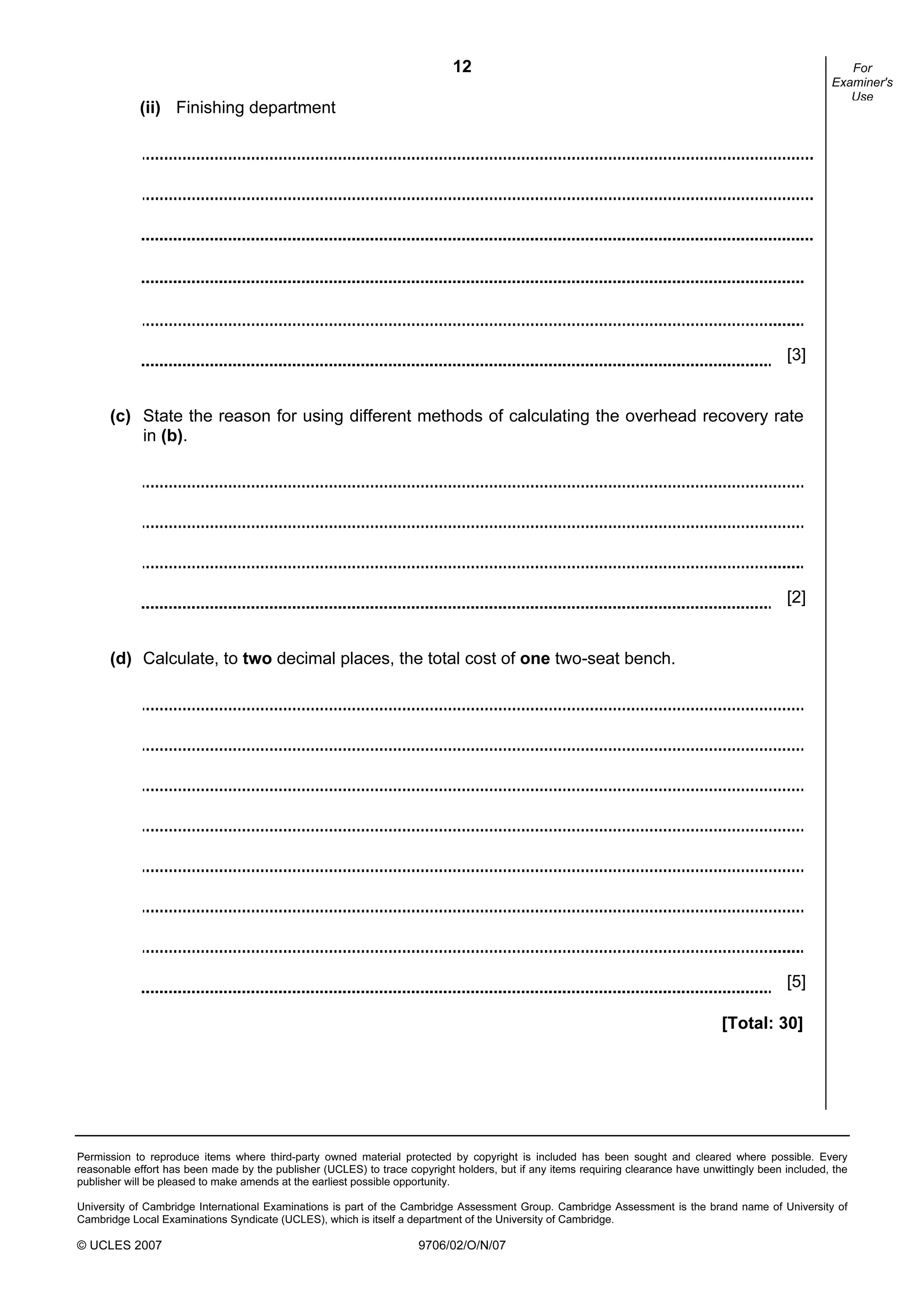12
Permission to reproduce items where third-party owned material protected by copyright is included has been sought and cleared where possible. Every
reasonable effort has been made by the publisher (UCLES) to trace copyright holders, but if any items requiring clearance have unwittingly been included, the
publisher will be pleased to make amends at the earliest possible opportunity.
University of Cambridge International Examinations is part of the Cambridge Assessment Group. Cambridge Assessment is the brand name of University of
Cambridge Local Examinations Syndicate (UCLES), which is itself a department of the University of Cambridge.
© UCLES 2007 9706/02/O/N/07
For
Examiner's
Use
(ii) Finishing department
(c) State the reason for using different methods of calculating the overhead recovery rate
in (b).
[2]
(d) Calculate, to two decimal places, the total cost of one two-seat bench.
[5]
[Total: 30]
[3]
 