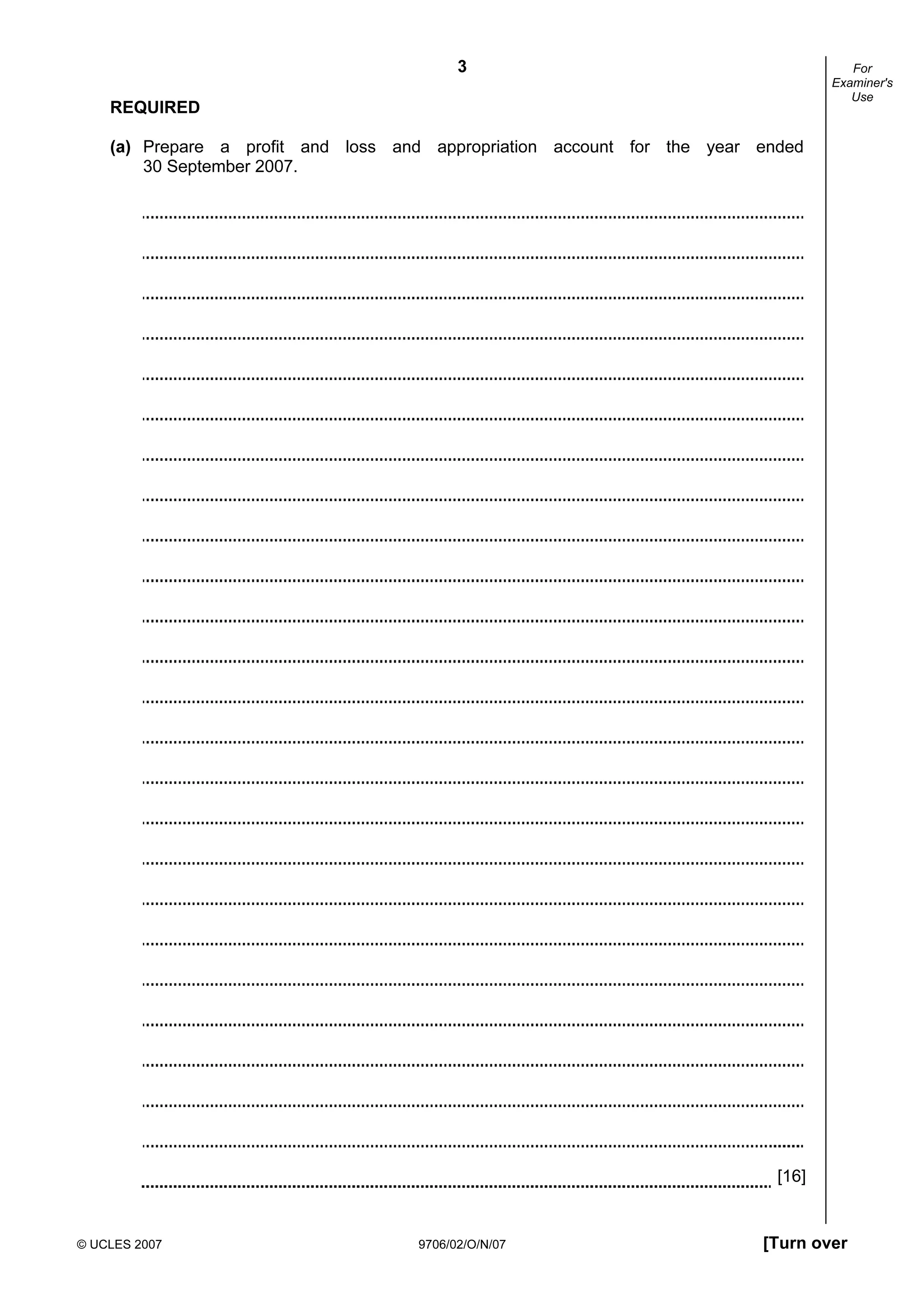3
© UCLES 2007 9706/02/O/N/07 [Turn over
For
Examiner's
Use
REQUIRED
(a) Prepare a profit and loss and appropriation account for the year ended
30 September 2007.
[16]
 