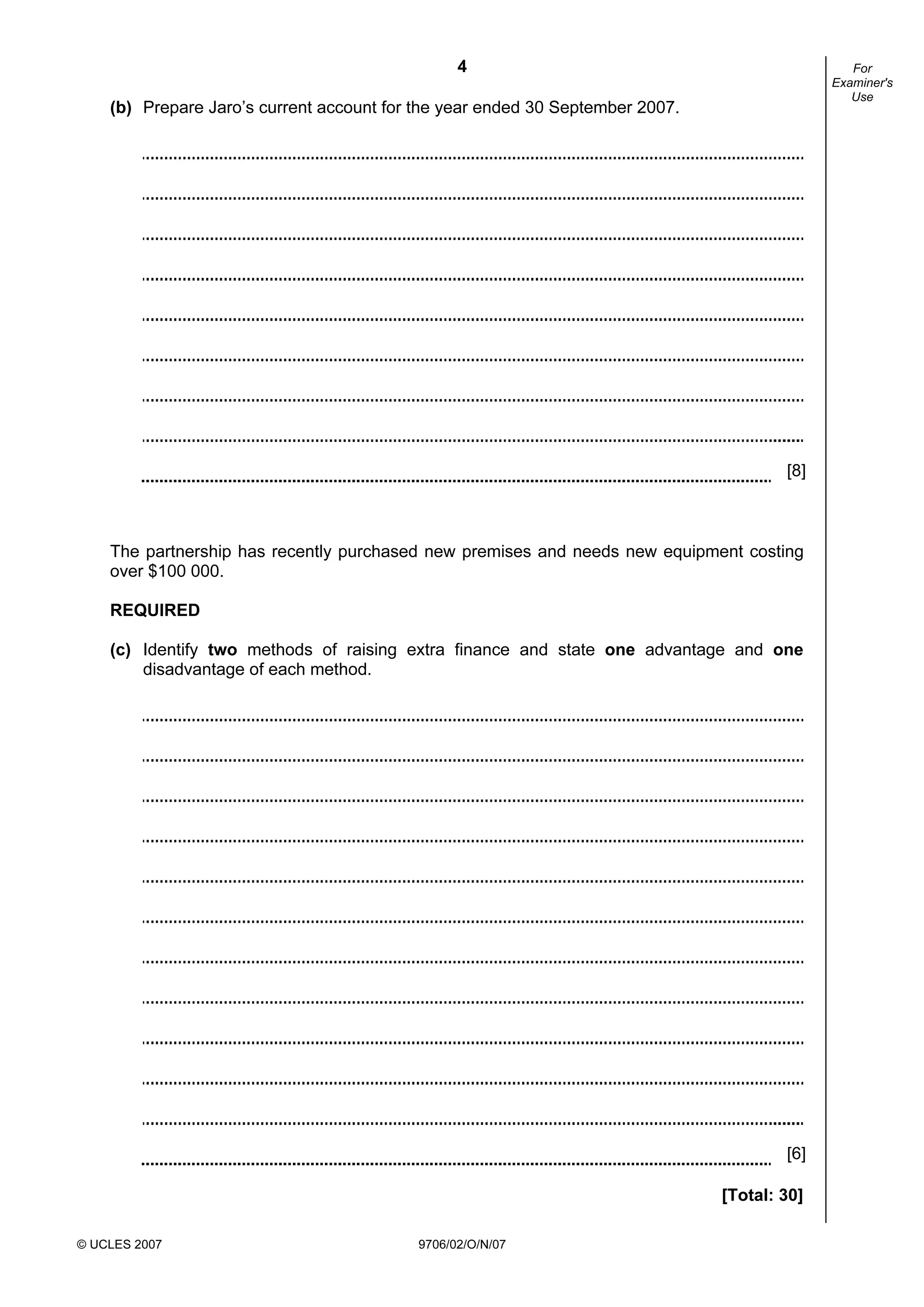 4
© UCLES 2007 9706/02/O/N/07
For
Examiner's
Use
(b) Prepare Jaro’s current account for the year ended 30 September 2007.
[8]
The partnership has recently purchased new premises and needs new equipment costing
over $100 000.
REQUIRED
(c) Identify two methods of raising extra finance and state one advantage and one
disadvantage of each method.
[6]
[Total: 30]
 