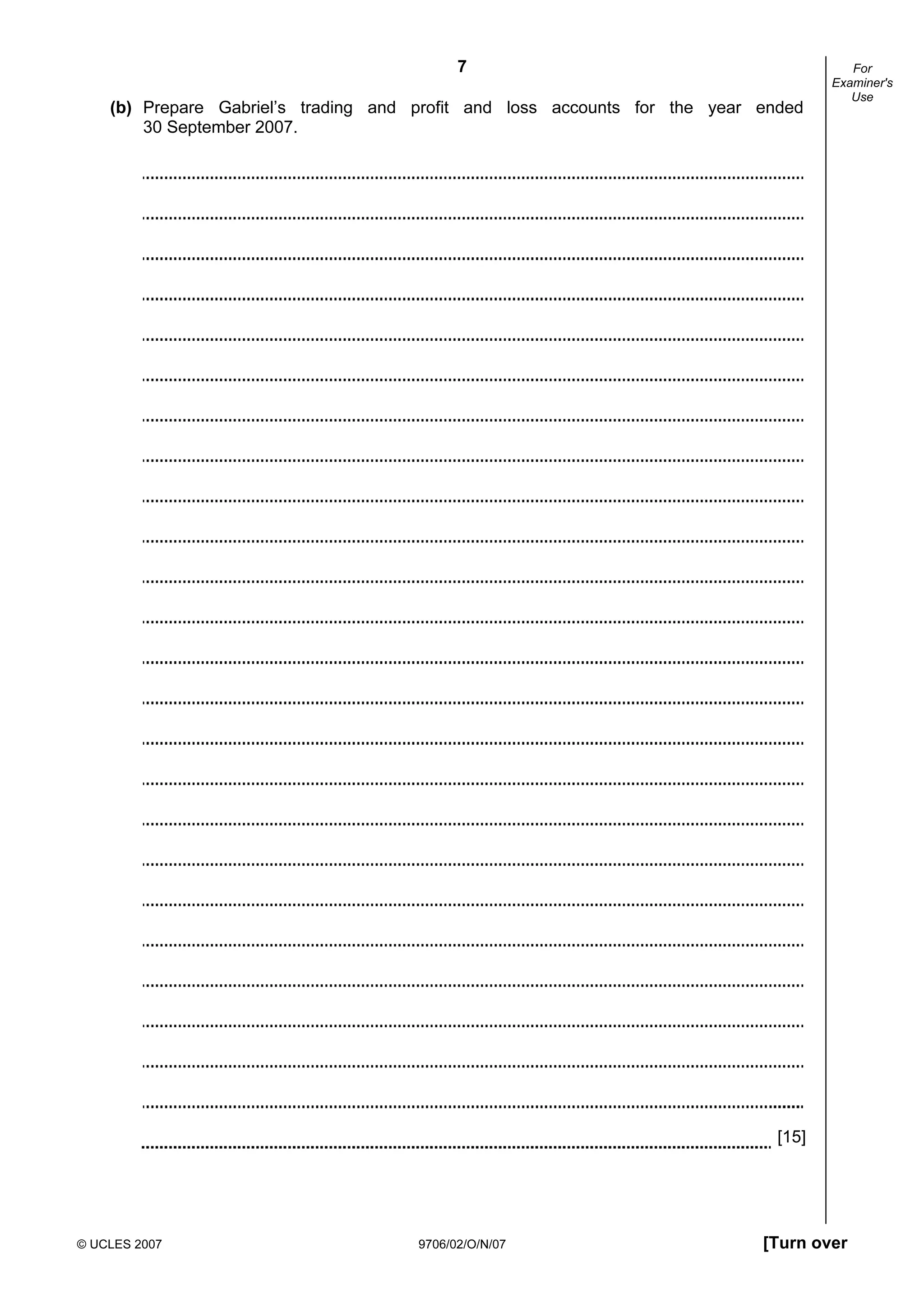 7
© UCLES 2007 9706/02/O/N/07 [Turn over
For
Examiner's
Use
(b) Prepare Gabriel’s trading and profit and loss accounts for the year ended
30 September 2007.
[15]
 