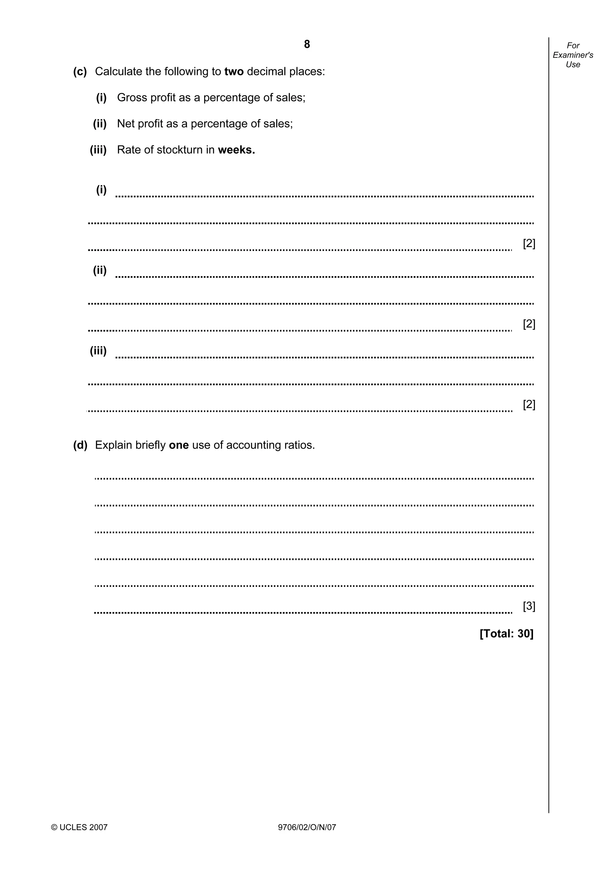 8
© UCLES 2007 9706/02/O/N/07
For
Examiner's
Use
(c) Calculate the following to two decimal places:
(i) Gross profit as a percentage of sales;
(ii) Net profit as a percentage of sales;
(iii) Rate of stockturn in weeks.
(i)
[2]
(ii)
[2]
(iii)
[2]
(d) Explain briefly one use of accounting ratios.
[3]
[Total: 30]
 