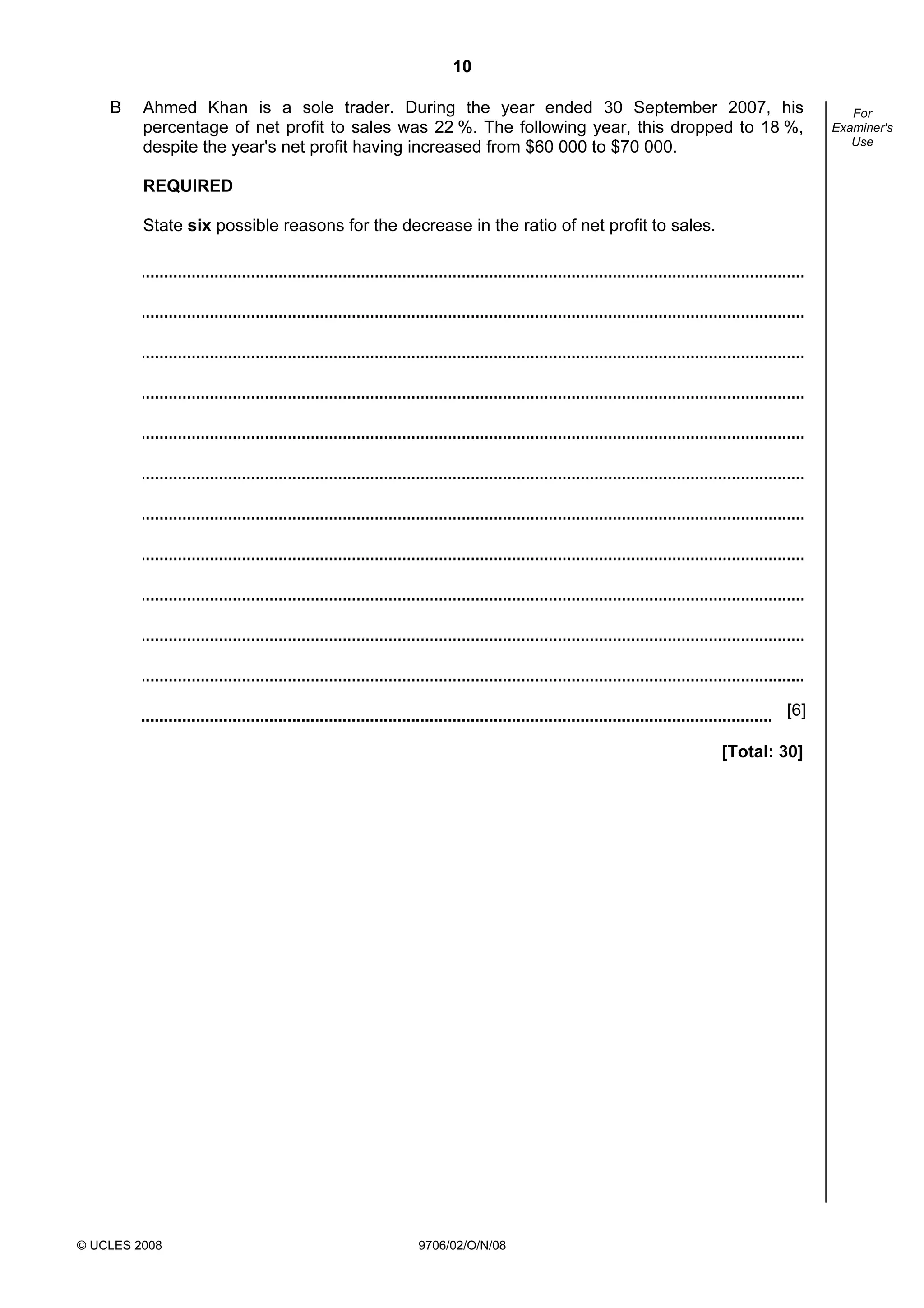 10
© UCLES 2008 9706/02/O/N/08
For
Examiner's
Use
B Ahmed Khan is a sole trader. During the year ended 30 September 2007, his
percentage of net profit to sales was 22 %. The following year, this dropped to 18 %,
despite the year's net profit having increased from $60 000 to $70 000.
REQUIRED
State six possible reasons for the decrease in the ratio of net profit to sales.
[6]
[Total: 30]
 
